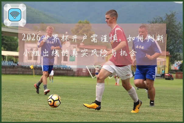 2026世界杯开户需谨慎, 如何判断小组出线的真实风险与机会