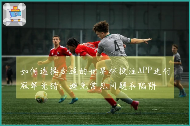 如何选择合适的世界杯投注APP进行冠军竞猜，避免常见问题和陷阱